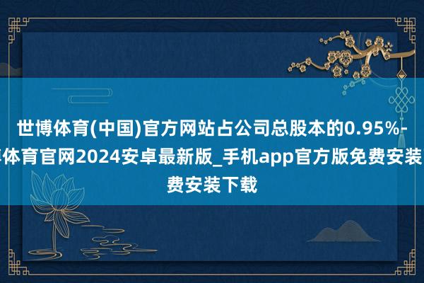 世博体育(中国)官方网站占公司总股本的0.95%-世博体育官网2024安卓最新版_手机app官方版免费安装下载