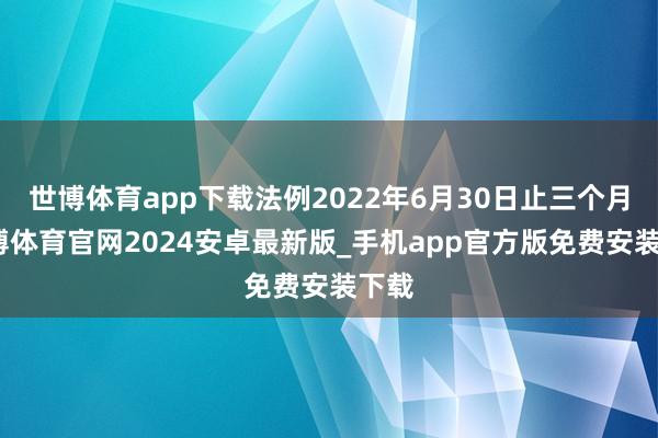 世博体育app下载法例2022年6月30日止三个月-世博体育官网2024安卓最新版_手机app官方版免费安装下载