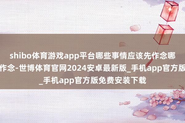 shibo体育游戏app平台哪些事情应该先作念哪些事情应该后作念-世博体育官网2024安卓最新版_手机app官方版免费安装下载