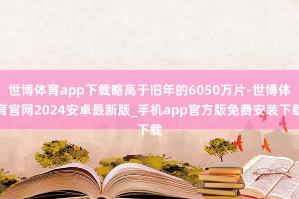 世博体育app下载略高于旧年的6050万片-世博体育官网2024安卓最新版_手机app官方版免费安装下载