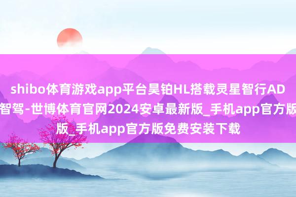 shibo体育游戏app平台昊铂HL搭载灵星智行ADiGO GSD高阶智驾-世博体育官网2024安卓最新版_手机app官方版免费安装下载