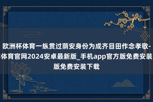 欧洲杯体育一纵贯过荫安身份为成齐目田作念孝敬-世博体育官网2024安卓最新版_手机app官方版免费安装下载