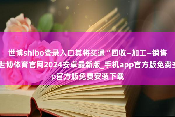 世博shibo登录入口其将买通“回收—加工—销售”闭环-世博体育官网2024安卓最新版_手机app官方版免费安装下载