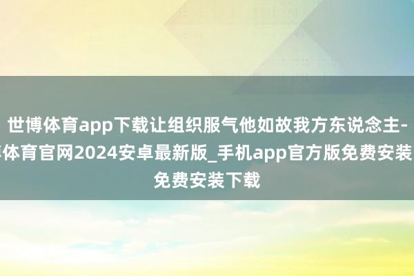 世博体育app下载让组织服气他如故我方东说念主-世博体育官网2024安卓最新版_手机app官方版免费安装下载