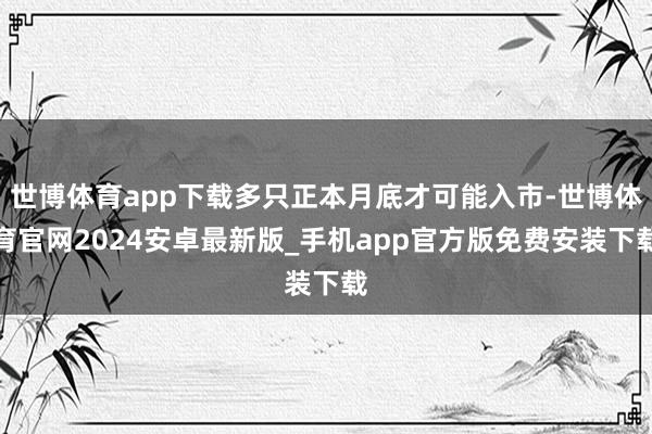 世博体育app下载多只正本月底才可能入市-世博体育官网2024安卓最新版_手机app官方版免费安装下载