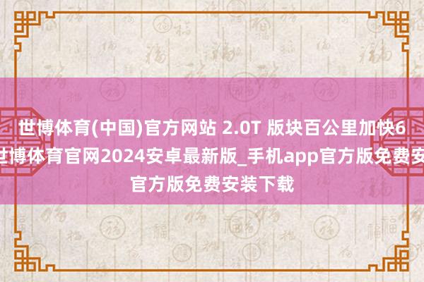 世博体育(中国)官方网站 2.0T 版块百公里加快6.3 秒-世博体育官网2024安卓最新版_手机app官方版免费安装下载
