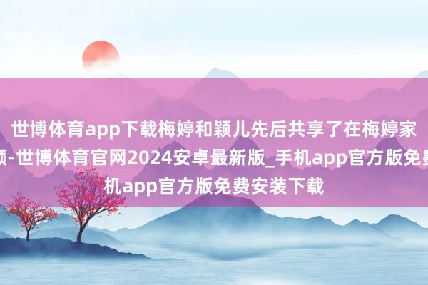 世博体育app下载梅婷和颖儿先后共享了在梅婷家吃饭的视频-世博体育官网2024安卓最新版_手机app官方版免费安装下载
