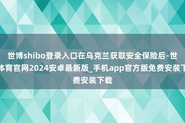 世博shibo登录入口在乌克兰获取安全保险后-世博体育官网2024安卓最新版_手机app官方版免费安装下载