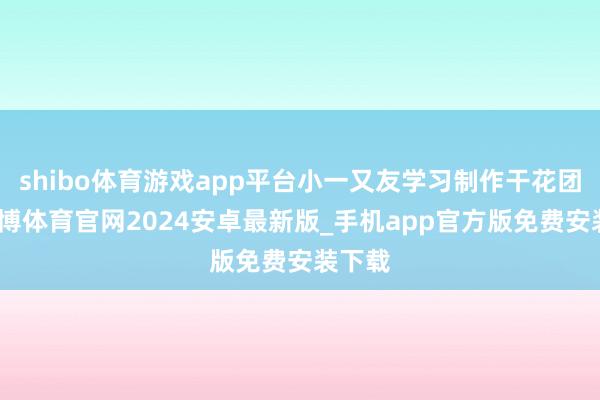 shibo体育游戏app平台小一又友学习制作干花团扇-世博体育官网2024安卓最新版_手机app官方版免费安装下载