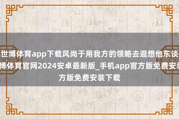 世博体育app下载风尚于用我方的领略去遐想他东谈主-世博体育官网2024安卓最新版_手机app官方版免费安装下载