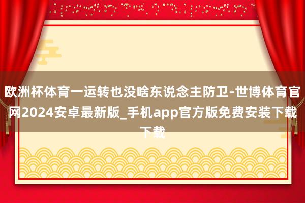 欧洲杯体育一运转也没啥东说念主防卫-世博体育官网2024安卓最新版_手机app官方版免费安装下载
