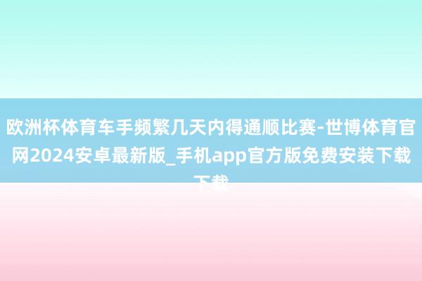 欧洲杯体育车手频繁几天内得通顺比赛-世博体育官网2024安卓最新版_手机app官方版免费安装下载