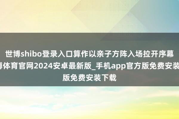 世博shibo登录入口算作以亲子方阵入场拉开序幕-世博体育官网2024安卓最新版_手机app官方版免费安装下载