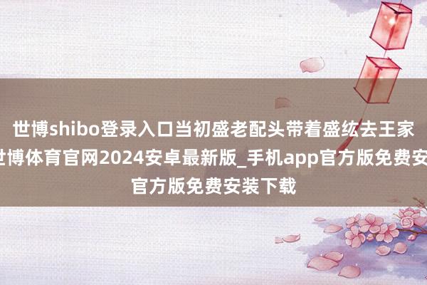 世博shibo登录入口当初盛老配头带着盛纮去王家提亲-世博体育官网2024安卓最新版_手机app官方版免费安装下载