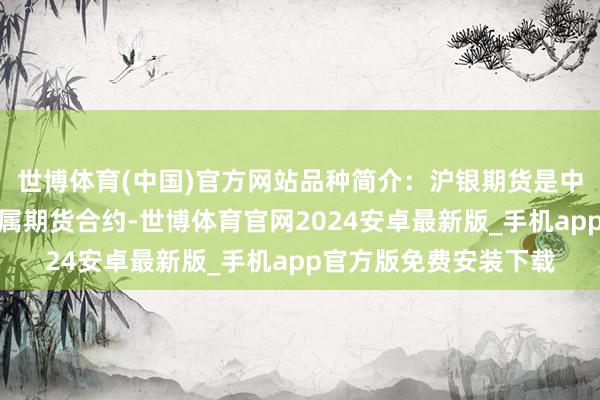 世博体育(中国)官方网站品种简介:沪银期货是中国市集上的一种贵金属期货合约-世博体育官网2024安卓最新版_手机app官方版免费安装下载