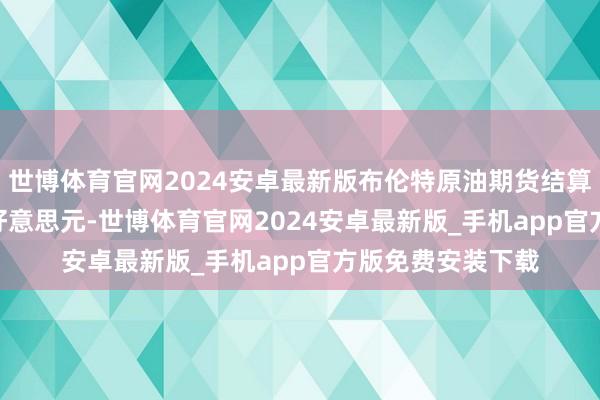 世博体育官网2024安卓最新版布伦特原油期货结算价报每桶71.12好意思元-世博体育官网2024安卓最新版_手机app官方版免费安装下载