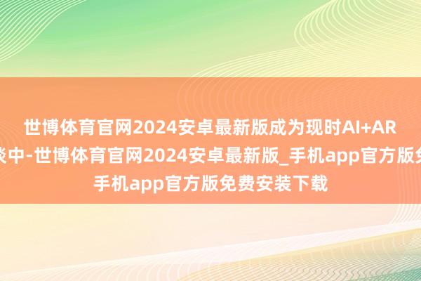 世博体育官网2024安卓最新版成为现时AI+AR智能眼镜赛谈中-世博体育官网2024安卓最新版_手机app官方版免费安装下载