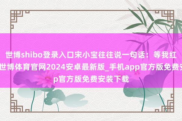 世博shibo登录入口宋小宝往往说一句话：等我红起来了-世博体育官网2024安卓最新版_手机app官方版免费安装下载