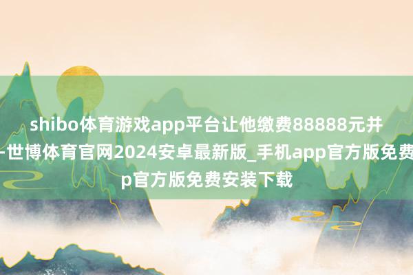 shibo体育游戏app平台让他缴费88888元并坚硬合同-世博体育官网2024安卓最新版_手机app官方版免费安装下载