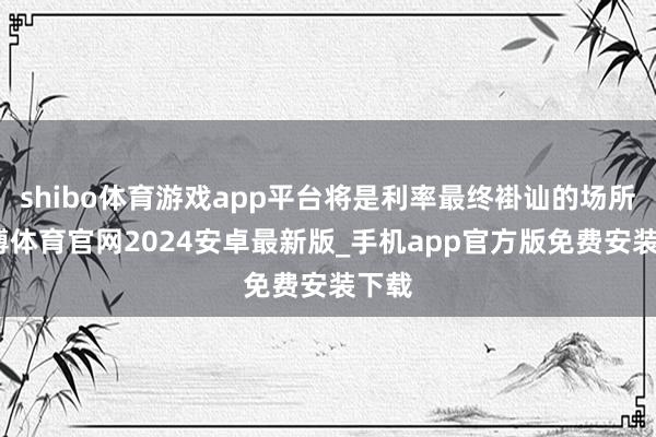 shibo体育游戏app平台将是利率最终褂讪的场所-世博体育官网2024安卓最新版_手机app官方版免费安装下载