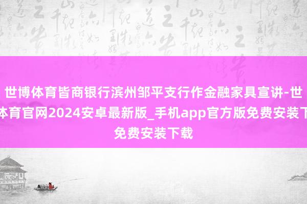 世博体育皆商银行滨州邹平支行作金融家具宣讲-世博体育官网2024安卓最新版_手机app官方版免费安装下载