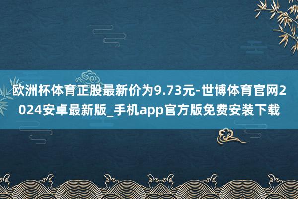 欧洲杯体育正股最新价为9.73元-世博体育官网2024安卓最新版_手机app官方版免费安装下载