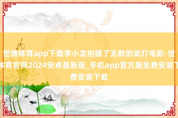世博体育app下载李小龙拍摄了无数的武打电影-世博体育官网2024安卓最新版_手机app官方版免费安装下载