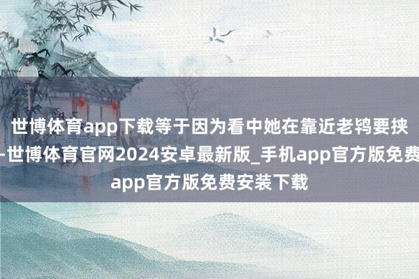 世博体育app下载等于因为看中她在靠近老鸨要挟也不服服-世博体育官网2024安卓最新版_手机app官方版免费安装下载