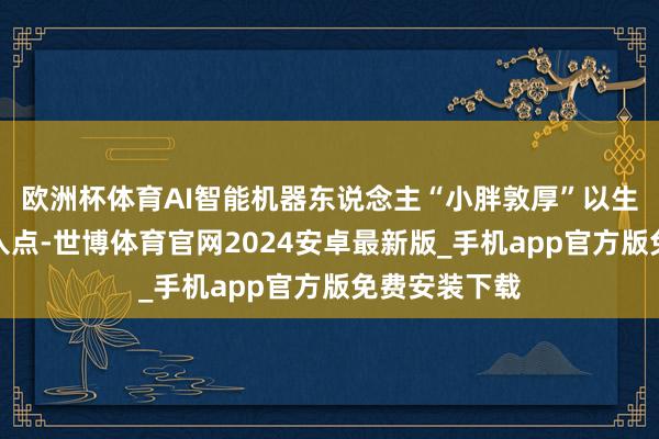 欧洲杯体育AI智能机器东说念主“小胖敦厚”以生涯电器为切入点-世博体育官网2024安卓最新版_手机app官方版免费安装下载