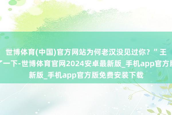 世博体育(中国)官方网站为何老汉没见过你?”王子安也不由楞了一下-世博体育官网2024安卓最新版_手机app官方版免费安装下载
