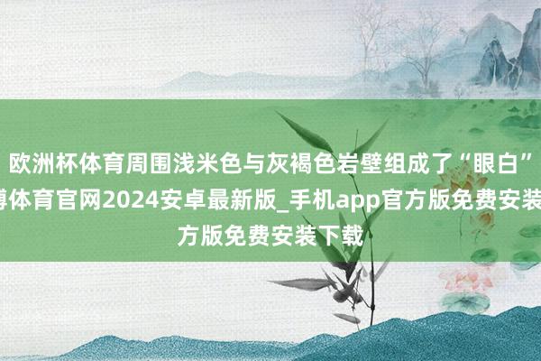 欧洲杯体育周围浅米色与灰褐色岩壁组成了“眼白”-世博体育官网2024安卓最新版_手机app官方版免费安装下载