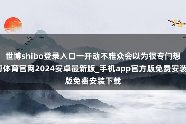 世博shibo登录入口一开动不雅众会以为很专门想-世博体育官网2024安卓最新版_手机app官方版免费安装下载