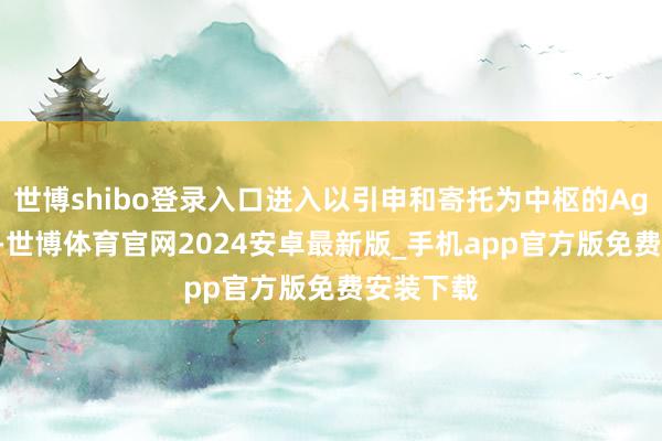 世博shibo登录入口进入以引申和寄托为中枢的Agent阶段-世博体育官网2024安卓最新版_手机app官方版免费安装下载