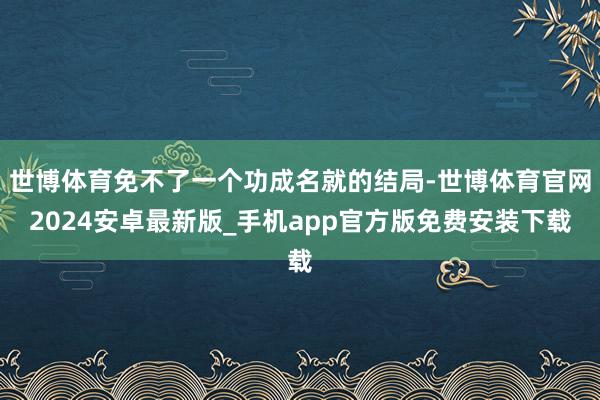 世博体育免不了一个功成名就的结局-世博体育官网2024安卓最新版_手机app官方版免费安装下载