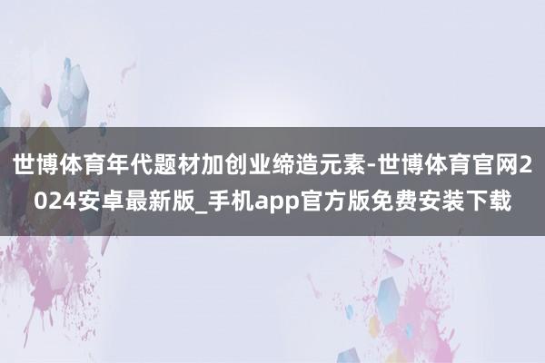 世博体育年代题材加创业缔造元素-世博体育官网2024安卓最新版_手机app官方版免费安装下载