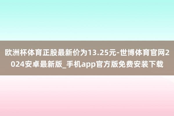 欧洲杯体育正股最新价为13.25元-世博体育官网2024安卓最新版_手机app官方版免费安装下载
