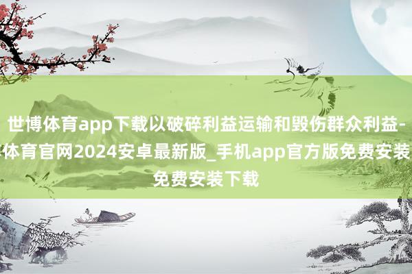 世博体育app下载以破碎利益运输和毁伤群众利益-世博体育官网2024安卓最新版_手机app官方版免费安装下载