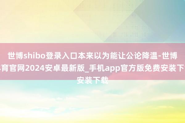 世博shibo登录入口本来以为能让公论降温-世博体育官网2024安卓最新版_手机app官方版免费安装下载