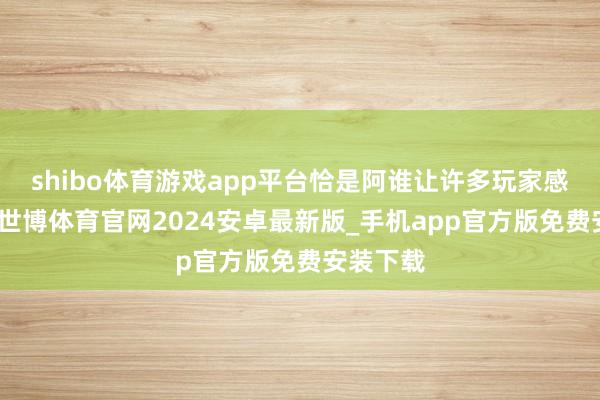 shibo体育游戏app平台恰是阿谁让许多玩家感到不快-世博体育官网2024安卓最新版_手机app官方版免费安装下载