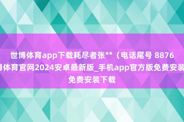 世博体育app下载耗尽者张**（电话尾号 8876-世博体育官网2024安卓最新版_手机app官方版免费安装下载