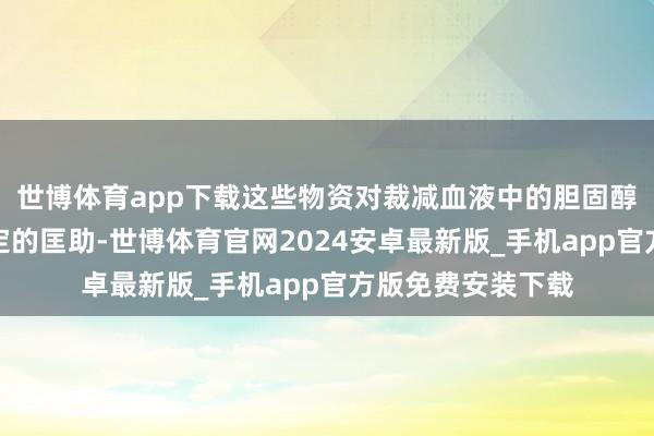 世博体育app下载这些物资对裁减血液中的胆固醇和脂肪水平有一定的匡助-世博体育官网2024安卓最新版_手机app官方版免费安装下载