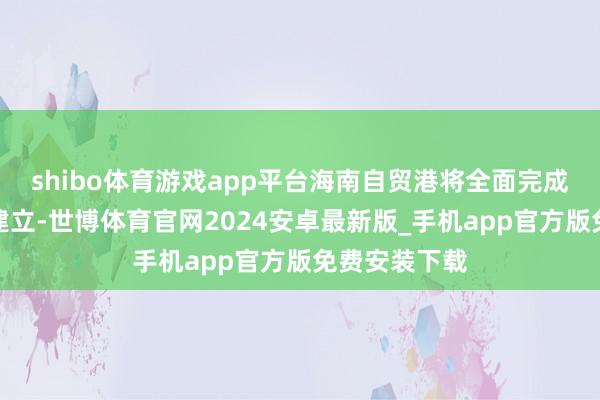 shibo体育游戏app平台海南自贸港将全面完成封关软硬件建立-世博体育官网2024安卓最新版_手机app官方版免费安装下载