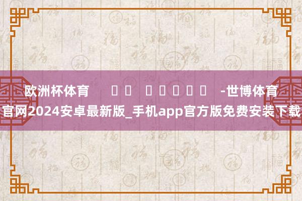 欧洲杯体育      		  					  -世博体育官网2024安卓最新版_手机app官方版免费安装下载