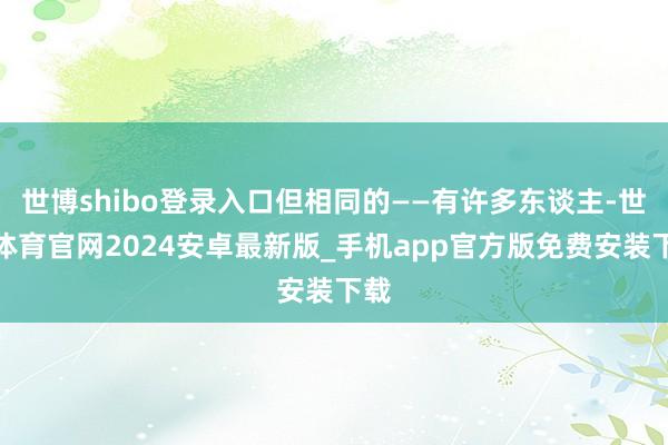 世博shibo登录入口但相同的——有许多东谈主-世博体育官网2024安卓最新版_手机app官方版免费安装下载