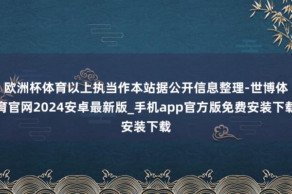 欧洲杯体育以上执当作本站据公开信息整理-世博体育官网2024安卓最新版_手机app官方版免费安装下载