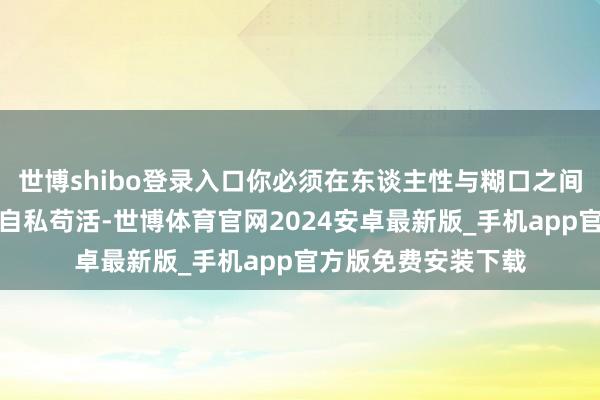 世博shibo登录入口你必须在东谈主性与糊口之间作念汲取:是损人自私苟活-世博体育官网2024安卓最新版_手机app官方版免费安装下载