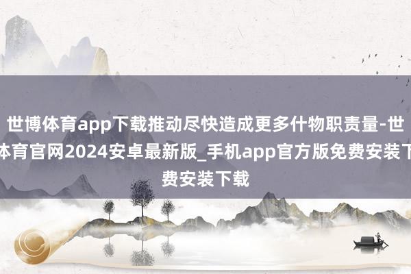 世博体育app下载推动尽快造成更多什物职责量-世博体育官网2024安卓最新版_手机app官方版免费安装下载