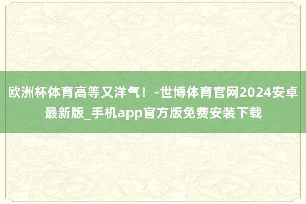 欧洲杯体育高等又洋气！-世博体育官网2024安卓最新版_手机app官方版免费安装下载