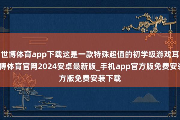 世博体育app下载这是一款特殊超值的初学级游戏耳机-世博体育官网2024安卓最新版_手机app官方版免费安装下载
