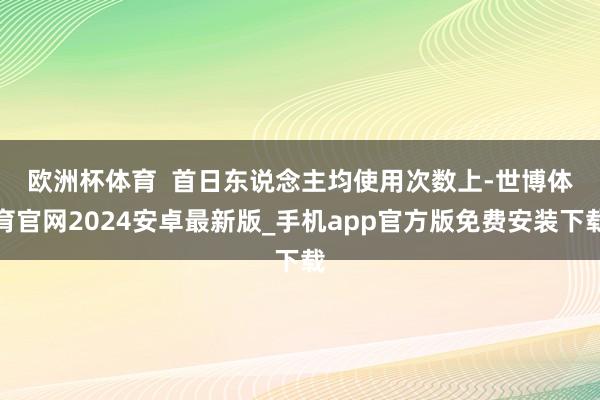 欧洲杯体育 首日东说念主均使用次数上-世博体育官网2024安卓最新版_手机app官方版免费安装下载